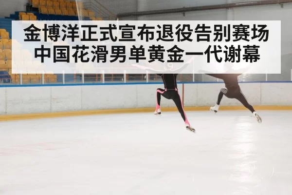 金博洋正式宣布退役告别赛场中国花滑男单黄金一代谢幕