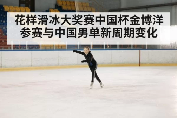 花样滑冰大奖赛中国杯金博洋参赛与中国男单新周期变化